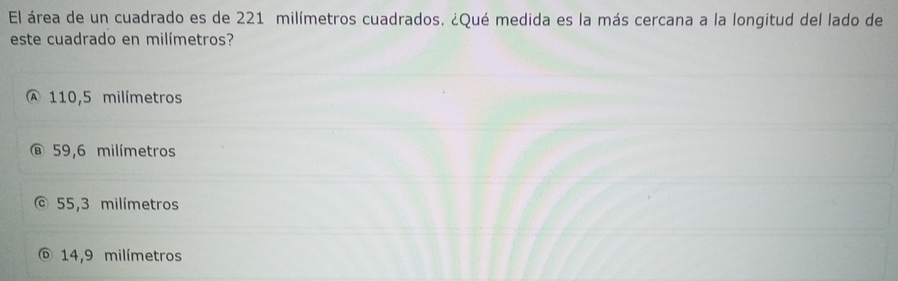 El área de un cuadrado es de 221 milímetros cuadrados. ¿Qué medida es la más cercana a la longitud del lado de
este cuadrado en milímetros?
A 110,5 milímetros
59,6 milímetros
55,3 milímetros
14,9 milímetros