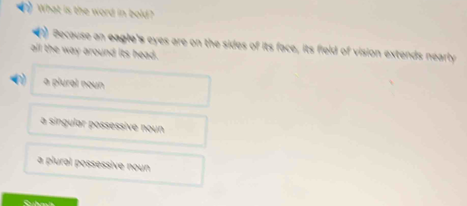 What is the word in bold?
1) Because an eagle's eyes are on the sides of its face, its field of vision extends nearly
all the way around its head.
a plural noun
a singular possessive noun
a plural possessive noun
