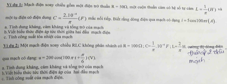 Ví dụ 1: Mạch điện xoay chiều gồm một điện trở thuần R=50Omega , một cuộn thuần cảm có hệ số tự cảm L= 1/π  (H) và
một tụ điện có điện dung C= (2.10^(-4))/π  (F) mắc nối tiếp. Biết rằng dòng điện qua mạch có dạng i=5cos 100π t(A).
a. Tính dung kháng, cảm kháng và tổng trở của mạch
b.Viết biểu thức điện áp tức thời giữa hai đầu mạch điện
c. Tính công suất tỏa nhiệt của mạch
Ví du 2: Một mạch điện xoay chiều RLC không phân nhánh có R=100Omega; C= 1/π  . 10^(-4)F; L= 2/π  H. cường độ dòng điện
qua mạch có dạng: u=200cos (100π t+ π /6 )(V). 
a. Tính dung kháng, cảm kháng và tổng trở của mạch
b.Viết biểu thức tức thời điện áp của hai đầu mạch
c. Tính công suất của mạch điện.