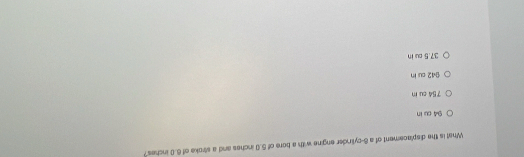 What is the displacement of a 8 -cylinder engine with a bore of 5.0 inches and a stroke of 6.0 inches?
94 cu in
754 cu in
942 cu in
37.5 cu in
