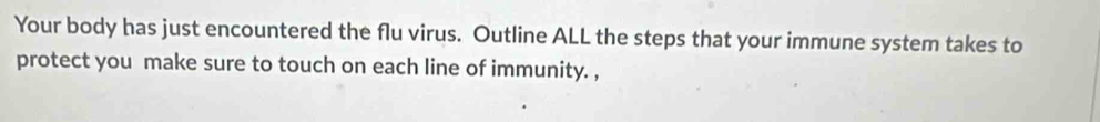 Your body has just encountered the flu virus. Outline ALL the steps that your immune system takes to 
protect you make sure to touch on each line of immunity. ,