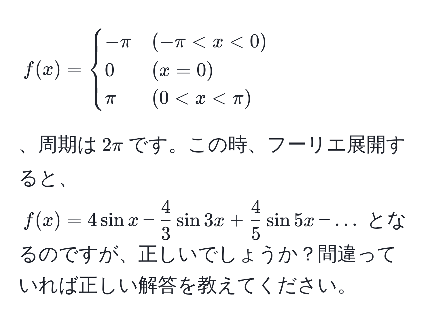 $f(x)=begincases 
-π & (-π < x < 0)  
0 & (x = 0)  
π & (0 < x < π) 
endcases$、周期は$2π$です。この時、フーリエ展開すると、$f(x)=4sin x -  4/3 sin 3x +  4/5 sin 5x - ...$ となるのですが、正しいでしょうか？間違っていれば正しい解答を教えてください。