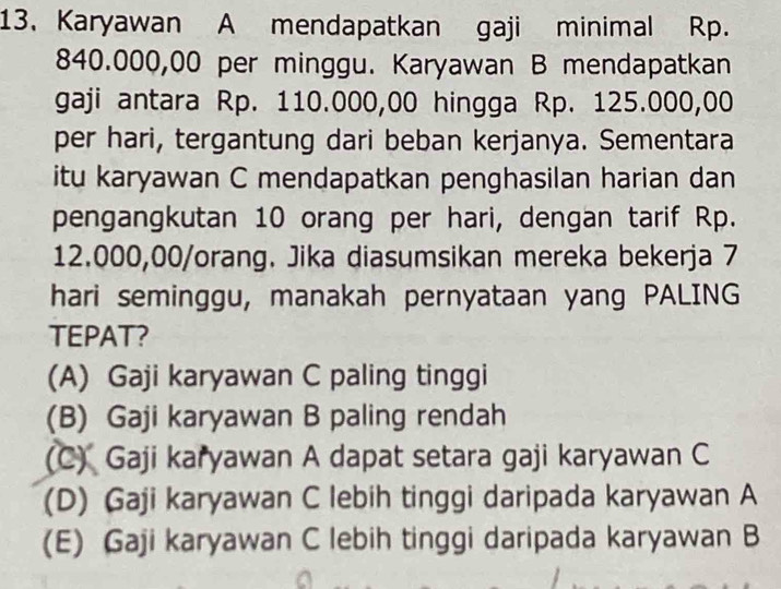 Karyawan A mendapatkan gaji minimal Rp.
840.000,00 per minggu. Karyawan B mendapatkan
gaji antara Rp. 110.000,00 hingga Rp. 125.000,00
per hari, tergantung dari beban kerjanya. Sementara
itu karyawan C mendapatkan penghasilan harian dan
pengangkutan 10 orang per hari, dengan tarif Rp.
12.000,00 /orang. Jika diasumsikan mereka bekerja 7
hari seminggu, manakah pernyataan yang PALING
TEPAT?
(A) Gaji karyawan C paling tinggi
(B) Gaji karyawan B paling rendah
(C) Gaji karyawan A dapat setara gaji karyawan C
(D) Gaji karyawan C lebih tinggi daripada karyawan A
(E) Gaji karyawan C lebih tinggi daripada karyawan B