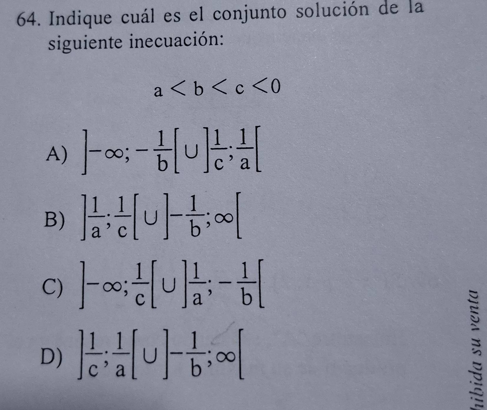 Indique cuál es el conjunto solución de la
siguiente inecuación:
a<0</tex>
A) ]-∈fty; - 1/b [∪ ] 1/c ;  1/a [
B) ] 1/a ;  1/c [∪ ]- 1/b ; ∈fty [
C) ]-∈fty;  1/c [∪ ] 1/a ; - 1/b [
D) ] 1/c ;  1/a [∪ ]- 1/b ; ∈fty [