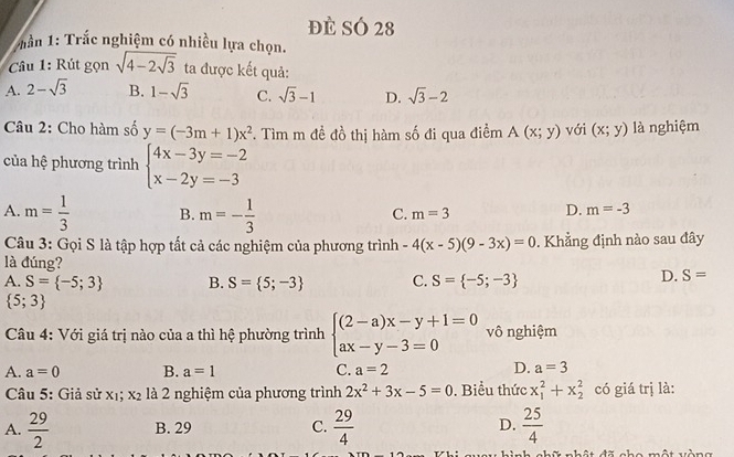 đè SÓ 28
* Tần 1: Trắc nghiệm có nhiều lựa chọn.
Câu 1: Rút gọn sqrt(4-2sqrt 3) ta được kết quả:
A. 2-sqrt(3) B. 1-sqrt(3) C. sqrt(3)-1 D. sqrt(3)-2
Câu 2: Cho hàm số y=(-3m+1)x^2 F. Tìm m đề đồ thị hàm số đi qua điểm A(x;y) với (x;y) là nghiệm
của hệ phương trình beginarrayl 4x-3y=-2 x-2y=-3endarray.
A. m= 1/3  B. m=- 1/3 
C. m=3
D. m=-3
Câu 3: Gọi S là tập hợp tất cả các nghiệm của phương trình -4(x-5)(9-3x)=0. Khẳng định nào sau đây
là đúng?
A. S= -5;3 B. S= 5;-3 C. S= -5;-3
D. S=
 5;3
Câu 4: Với giá trị nào của a thì hệ phường trình beginarrayl (2-a)x-y+1=0 ax-y-3=0endarray. vô nghiệm
A. a=0 B. a=1 C. a=2 D. a=3
Câu 5: Giả sử x_1;x_2 là 2 nghiệm của phương trình 2x^2+3x-5=0. Biểu thức x_1^(2+x_2^2 có giá trị là:
A. frac 29)2 B. 29 C.  29/4  D.  25/4 
n hật đã cho một vàng