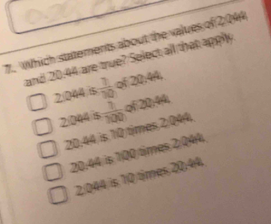 Which statements about the values of 204
and 20.44 are true? Select all that apply
2044 is  7/10  of 20; 44,
2044 is  7/100  of 20:44
20.44 is 10 times 2.044.
20:44 is 100 times 2.044.
2.044 is 10 times 20,44