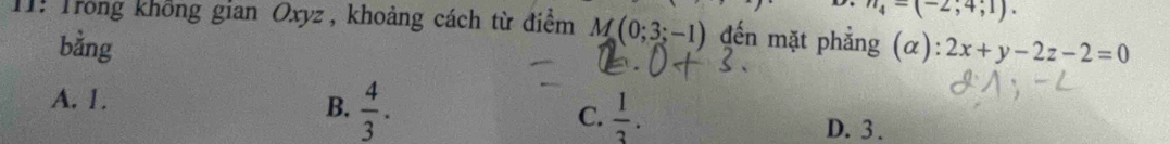 n_4=(-2;4;1). 
11: Trong không gian Oxyz , khoảng cách từ điểm M(0;3;-1) đến mặt phẳng (α): 2x+y-2z-2=0
bằng
A. 1.
B.  4/3 .  1/3 . 
C.
D. 3.