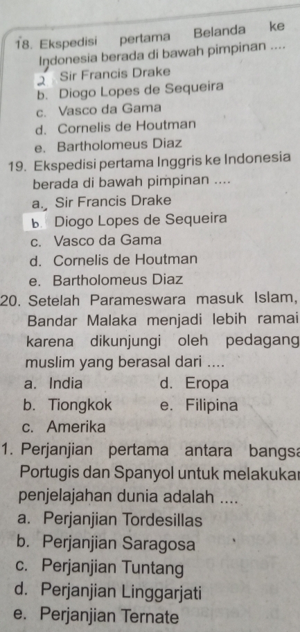 Ekspedisi pertama Belanda ke
Indonesia berada di bawah pimpinan ....
2 Sir Francis Drake
b. Diogo Lopes de Sequeira
c. Vasco da Gama
d. Cornelis de Houtman
e. Bartholomeus Diaz
19. Ekspedisi pertama Inggris ke Indonesia
berada di bawah pimpinan ....
a. Sir Francis Drake
B Diogo Lopes de Sequeira
c. Vasco da Gama
d. Cornelis de Houtman
e. Bartholomeus Diaz
20. Setelah Parameswara masuk Islam,
Bandar Malaka menjadi lebih ramai
karena dikunjungi oleh pedagang
muslim yang berasal dari ....
a. India d. Eropa
b. Tiongkok e. Filipina
c. Amerika
1. Perjanjian pertama antara bangsa
Portugis dan Spanyol untuk melakukar
penjelajahan dunia adalah ....
a. Perjanjian Tordesillas
b. Perjanjian Saragosa
c. Perjanjian Tuntang
d. Perjanjian Linggarjati
e. Perjanjian Ternate