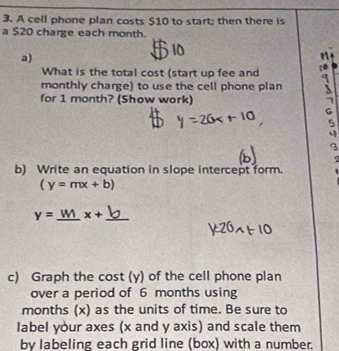 A cell phone plan costs $10 to start; then there is 
a $20 charge each month. 
a) 
a 
What is the total cost (start up fee and 10
monthly charge) to use the cell phone plan 
for 1 month? (Show work) 
G 
3 
b) Write an equation in slope intercept form.
(y=mx+b)
y= _ x+ _ 
c) Graph the cost (y) of the cell phone plan 
over a period of 6 months using
months (x) as the units of time. Be sure to 
label your axes (x and y axis) and scale them 
by labeling each grid line (box) with a number.