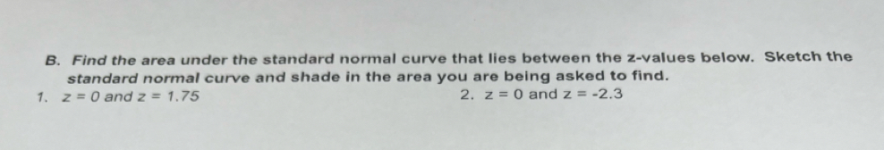 Find the area under the standard normal curve that lies between the z-values below. Sketch the 
standard normal curve and shade in the area you are being asked to find. 
1. z=0 and z=1.75 2. z=0 and z=-2.3