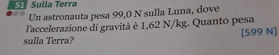 Sulla Terra 
Un astronauta pesa 99,0 N sulla Luna, dove 
l'accelerazione di gravità è 1,62 N/kg. Quanto pesa 
sulla Terra? [599 N]