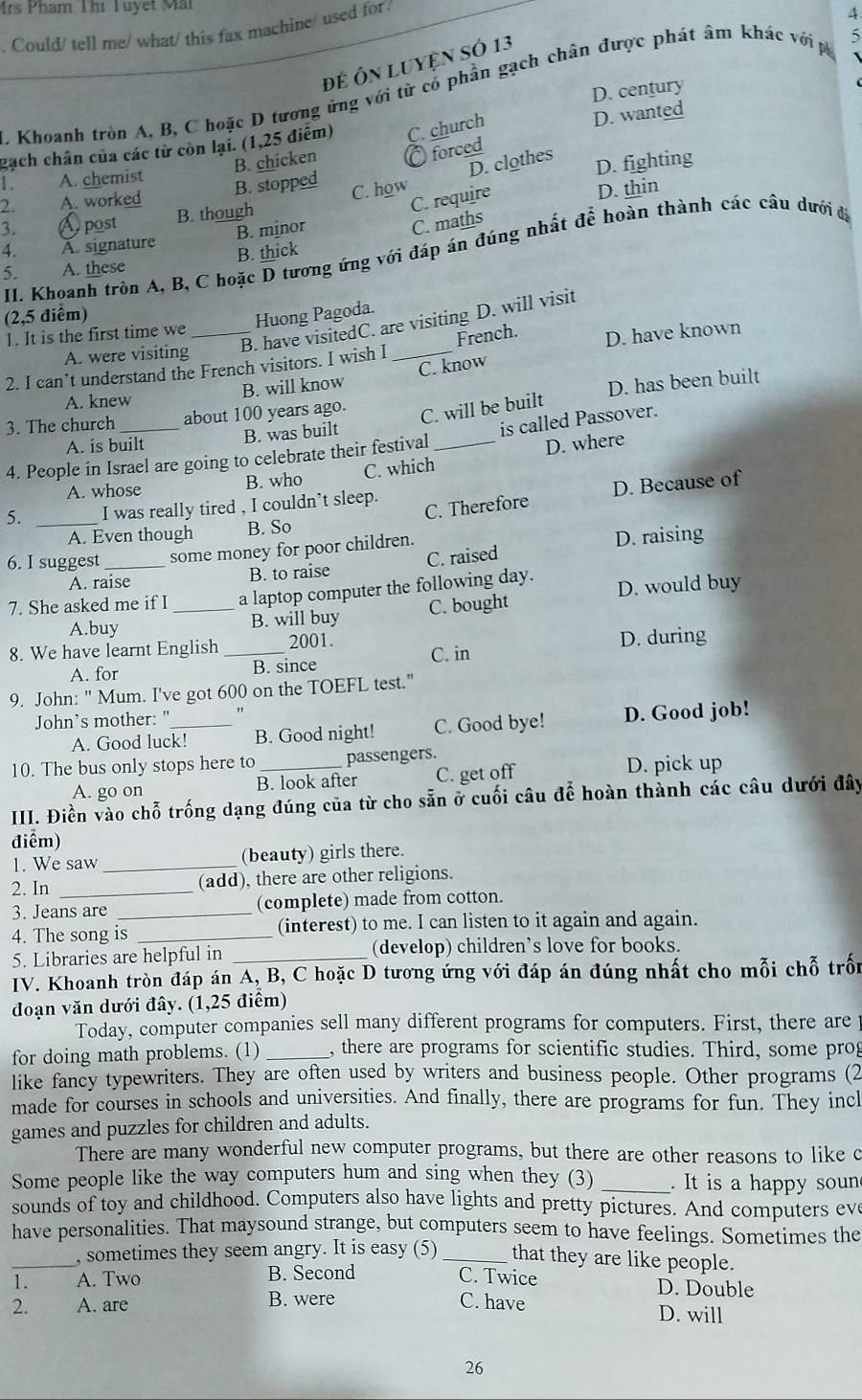 Mrs Pham Thị Tuyết Mi
. Could/ tell me/ what/ this fax machine/ used for
4
Để Ôn Luyện số 13
. Khoanh tròn A, B, C hoặc D tương ứng với từ có phần gạch chân được phát âm khác với p 5
D. century
gạch chân của các từ còn lại. (1,25 điểm) C. church
D. wanted
B. chicken C forced
D. clothes
D. fighting
1. A. chemist
2. A. worked B. stopped
C. require
3. Apost B. though C. how
B. minor D. thin
C. maths
4. À. signature
II Khoanh tròn A, B, C hoặc D tương ứng với đáp án đúng nhất để hoàn thành các câu dưới đá
B. thick
5. A. these
(2,5 điểm)
B. have visitedC. are visiting D. will visit
1. It is the first time we _Huong Pagoda.
A. were visiting
2. I can’t understand the French visitors. I wish I _French. D. have known
A. knew B. will know C. know
3. The church about 100 years ago. D. has been built
C. will be built
B. was built
A. is built D. where
4. People in Israel are going to celebrate their festival _is called Passover.
A. whose B. who C. which
5. _I was really tired , I couldn’t sleep.
A. Even though B. So C. Therefore D. Because of
6. I suggest _some money for poor children.
D. raising
A. raise B. to raise C. raised
7. She asked me if I _a laptop computer the following day. D. would buy
A.buy B. will buy C. bought
8. We have learnt English _2001. C. in
D. during
A. for
B. since
9. John: " Mum. I've got 600 on the TOEFL test."
John’s mother: "_ "
A. Good luck! B. Good night! C. Good bye! D. Good job!
10. The bus only stops here to _passengers.
A. go on B. look after C. get off D. pick up
III. Điền vào chỗ trống dạng đúng của từ cho sẵn ở cuối câu để hoàn thành các câu dưới đây
điểm)
1. We saw _(beauty) girls there.
2. In _(add), there are other religions.
3. Jeans are (complete) made from cotton.
4. The song is _(interest) to me. I can listen to it again and again.
5. Libraries are helpful in _(develop) children’s love for books.
IV. Khoanh tròn đáp án A, B, C hoặc D tương ứng với đáp án đúng nhất cho mỗi chỗ trốn
đoạn văn dưới đây. (1,25 điểm)
Today, computer companies sell many different programs for computers. First, there are
for doing math problems. (1) _, there are programs for scientific studies. Third, some prog
like fancy typewriters. They are often used by writers and business people. Other programs (2
made for courses in schools and universities. And finally, there are programs for fun. They incl
games and puzzles for children and adults.
There are many wonderful new computer programs, but there are other reasons to like c
Some people like the way computers hum and sing when they (3)_ . It is a happy soun
sounds of toy and childhood. Computers also have lights and pretty pictures. And computers eve
have personalities. That maysound strange, but computers seem to have feelings. Sometimes the
_, sometimes they seem angry. It is easy (5)_ that they are like people.
1. A. Two B. Second C. Twice D. Double
2. A. are B. were C. have D. will
26