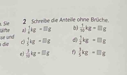 Sie 2 Schreibe die Anteile ohne Brüche. 
lälfte a)  1/4 kg=□ g b)  1/10 kg=□ g
se und 
die c)  1/5 kg=□ g d)  1/2 kg=□ g
e)  3/10 kg=□ g f)  3/5 kg=□ g