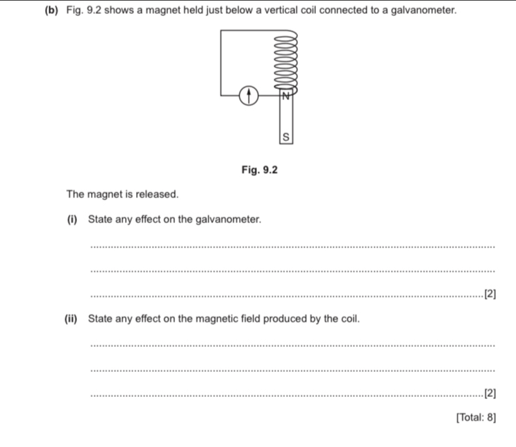 Fig. 9.2 shows a magnet held just below a vertical coil connected to a galvanometer. 
Fig. 9.2 
The magnet is released. 
(i) State any effect on the galvanometer. 
_ 
_ 
_[2] 
(ii) State any effect on the magnetic field produced by the coil. 
_ 
_ 
_.[2] 
[Total: 8]