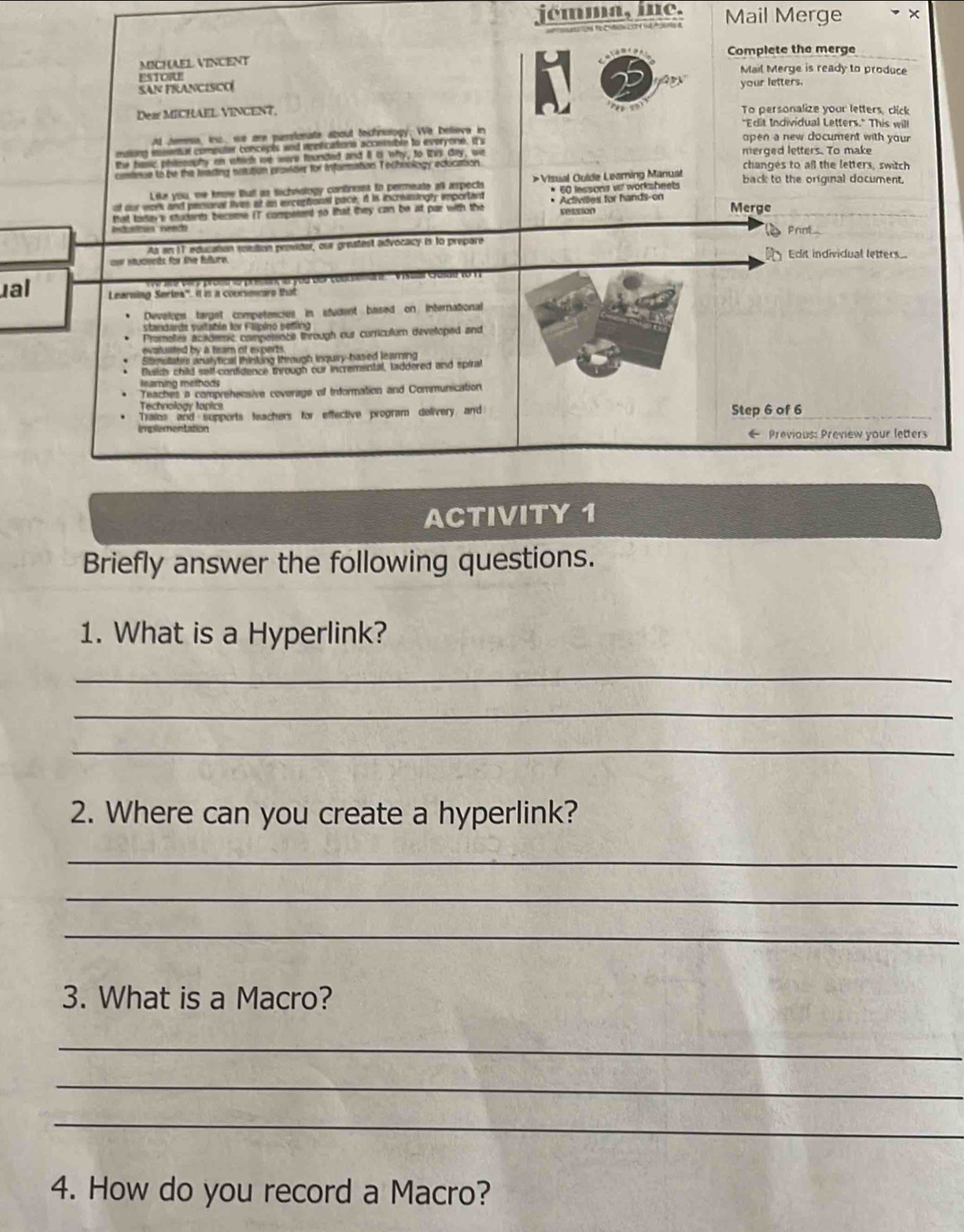 jémma, mne. Mail Merge 
MICHAEL VINCENT Complete the merge 
Mail Merge is ready to produce 
SAN FRANCISCO ESTORE 
your letters, 

Dear MICHAEL VINCENT, To personalize your letters, click 
"Edit Individual Letters." This will 
Ad Jeess, inc we are parstonate about technorogy. We believe in open a new document with your 
matong mssentul computer concepés and apelications acceimable to everyone, ts 
the hasic philesophy on which we were founded and it t why, to Wis day, we merged letters. To make 
coniese to be the feasing natution provider for infarration Tochnology education changes to all the letters, switch 
Like you, we know thatl as techviology contront to permeate all aspects >Visual Guide Leaming Manuat back to the original document. 
of our wonk and peronel lives at an excertional pace, it is incriingly emportant * 60 lessons vl worksheets 
session Merge 
that todays students beceme (T comperend so that they can be at par with the * Activilles for hands-on 
Prnl 
As en 11, education sostion prvider, our greatest advocacy is to prepare 
c stucsets for the future Edit individual letters 
'' Visa Géde (0 17 
ual Learning Sertes'. it is a counsmmare that 
Develops target competencies in student based on International 
standarda sultatón for Flipino sedling 
Promelles acaldemic comperente through our corrcullum developed and 
evatuiited by a team of experts 
Stmstater analyfical ihinking through inquiry-based leamning 
Builds child self-contidence through our incremental, laddered and spiral 
Teaches a comprehensive coverage of Information and Communication 
Trains and supports feachers for effective program delivery and Step 6 of 6 
implementation ← Previous: Preview your letters 
ACTIVITY 1 
Briefly answer the following questions. 
1. What is a Hyperlink? 
_ 
_ 
_ 
2. Where can you create a hyperlink? 
_ 
_ 
_ 
3. What is a Macro? 
_ 
_ 
_ 
4. How do you record a Macro?
