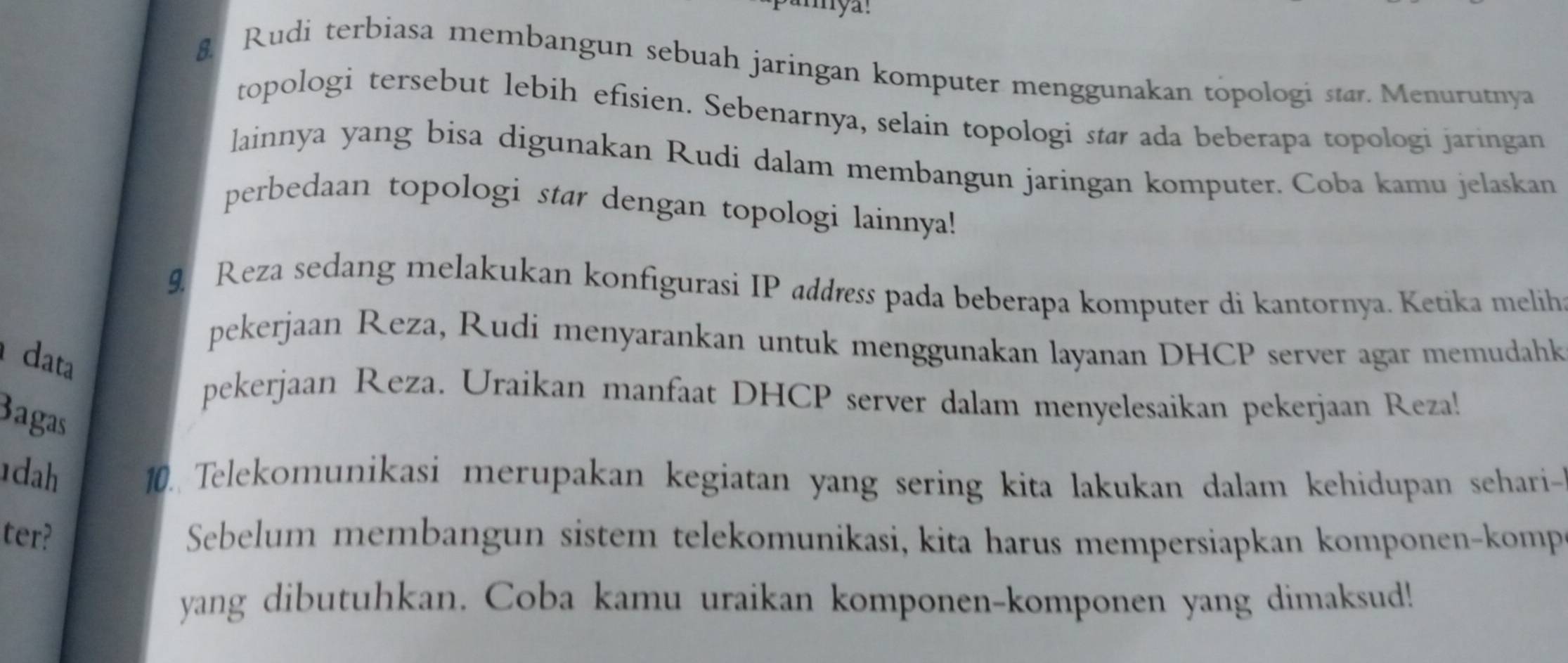 Rudi terbiasa membangun sebuah jaringan komputer menggunakan topologi star. Menurutnya 
topologi tersebut lebih efisien. Sebenarnya, selain topologi star ada beberapa topologi jaringan 
lainnya yang bisa digunakan Rudi dalam membangun jaringan komputer. Coba kamu jelaskan 
perbedaan topologi star dengan topologi lainnya! 
9 Reza sedang melakukan konfigurasi IP address pada beberapa komputer di kantornya. Ketika melih 
pekerjaan Reza, Rudi menyarankan untuk menggunakan layanan DHCP server agar memudahk 
data 
pekerjaan Reza. Uraikan manfaat DHCP server dalam menyelesaikan pekerjaan Reza! 
Bagas 
dah 10. Telekomunikasi merupakan kegiatan yang sering kita lakukan dalam kehidupan sehari- 
ter? Sebelum membangun sistem telekomunikasi, kita harus mempersiapkan komponen-komp 
yang dibutuhkan. Coba kamu uraikan komponen-komponen yang dimaksud!