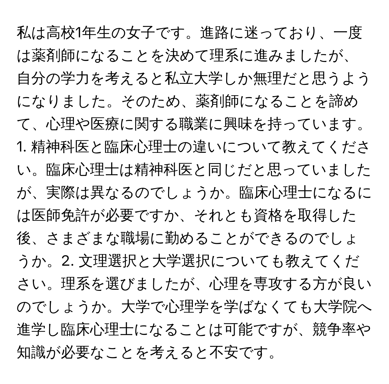 私は高校1年生の女子です。進路に迷っており、一度は薬剤師になることを決めて理系に進みましたが、自分の学力を考えると私立大学しか無理だと思うようになりました。そのため、薬剤師になることを諦めて、心理や医療に関する職業に興味を持っています。1. 精神科医と臨床心理士の違いについて教えてください。臨床心理士は精神科医と同じだと思っていましたが、実際は異なるのでしょうか。臨床心理士になるには医師免許が必要ですか、それとも資格を取得した後、さまざまな職場に勤めることができるのでしょうか。2. 文理選択と大学選択についても教えてください。理系を選びましたが、心理を専攻する方が良いのでしょうか。大学で心理学を学ばなくても大学院へ進学し臨床心理士になることは可能ですが、競争率や知識が必要なことを考えると不安です。