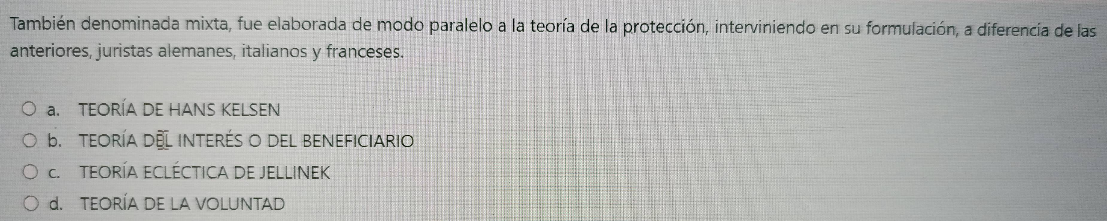 También denominada mixta, fue elaborada de modo paralelo a la teoría de la protección, interviniendo en su formulación, a diferencia de las
anteriores, juristas alemanes, italianos y franceses.
a. TEORÍA DE HANS KELSEN
b. TEORÍA DEL INTERÉS O DEL BENEFICIARIO
c. TEORÍA ECLÉCTICA DE JELLINEK
d. TEORÍA DE LA VOLUNTAD