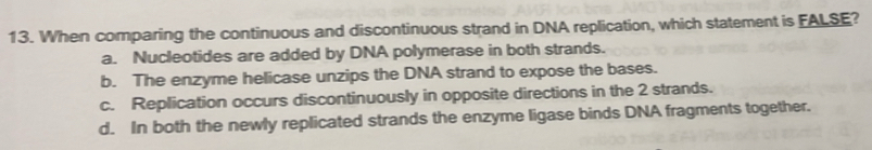 When comparing the continuous and discontinuous strand in DNA replication, which statement is FALSE?
a. Nucleotides are added by DNA polymerase in both strands.
b. The enzyme helicase unzips the DNA strand to expose the bases.
c. Replication occurs discontinuously in opposite directions in the 2 strands.
d. In both the newly replicated strands the enzyme ligase binds DNA fragments together.