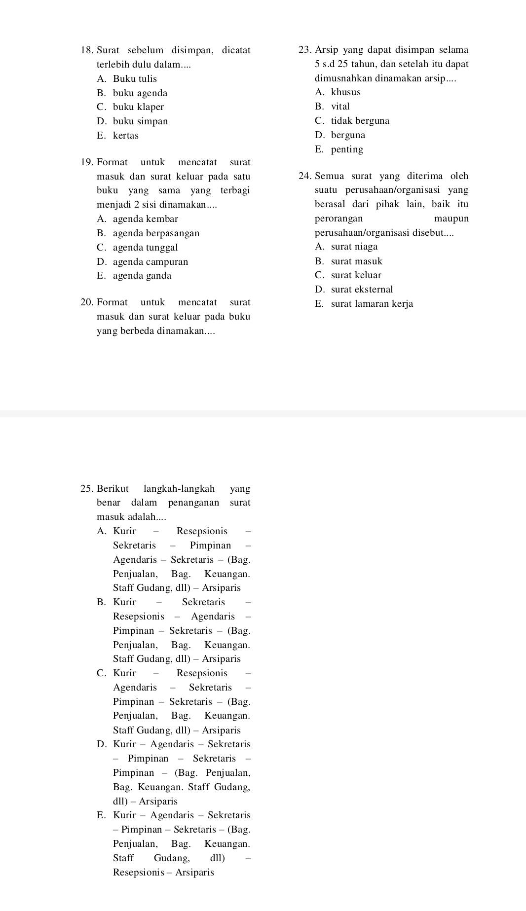 Surat sebelum disimpan, dicatat 23. Arsip yang dapat disimpan selama
terlebih dulu dalam.... 5 s.d 25 tahun, dan setelah itu dapat
A. Buku tulis dimusnahkan dinamakan arsip....
B. buku agenda A. khusus
C. buku klaper B. vital
D. buku simpan C. tidak berguna
E. kertas D. berguna
E. penting
19. Format untuk mencatat surat
masuk dan surat keluar pada satu 24. Semua surat yang diterima oleh
buku yang sama yang terbagi suatu perusahaan/organisasi yang
menjadi 2 sisi dinamakan.... berasal dari pihak lain, baik itu
A. agenda kembar perorangan maupun
B. agenda berpasangan perusahaan/organisasi disebut....
C. agenda tunggal A. surat niaga
D. agenda campuran B. surat masuk
E. agenda ganda C. surat keluar
D. surat eksternal
20. Format untuk mencatat surat E. surat lamaran kerja
masuk dan surat keluar pada buku 
yang berbeda dinamakan....
25. Berikut langkah-langkah yang
benar dalam penanganan surat
masuk adalah....
A. Kurir - Resepsionis
Sekretaris - Pimpinan
Agendaris - Sekretaris - (Bag.
Penjualan, Bag. Keuangan.
Staff Gudang, dll) - Arsiparis
B. Kurir Sekretaris
Resepsionis - Agendaris
Pimpinan - Sekretaris - (Bag.
Penjualan, Bag. Keuangan.
Staff Gudang, dll) - Arsiparis
C. Kurir Resepsionis
Agendaris - Sekretaris
Pimpinan - Sekretaris - (Bag.
Penjualan, Bag. Keuangan.
Staff Gudang, dll) - Arsiparis
D. Kurir - Agendaris - Sekretaris
- Pimpinan - Sekretaris -
Pimpinan - (Bag. Penjualan,
Bag. Keuangan. Staff Gudang,
dll) - Arsiparis
E. Kurir - Agendaris - Sekretaris
- Pimpinan - Sekretaris - (Bag.
Penjualan, Bag. Keuangan.
Staff Gudang, dll)
Resepsionis - Arsiparis