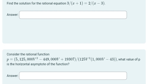 Find the solution for the rational equation 3/(x+1)=2/(x-3). 
Answer: □ 
Consider the rational function
p=(5,125,000V^2-449,000V+19307)/(125V^2(1,000V-43)) , what value of p
is the horizontal asymptote of the function? 
Answer: □