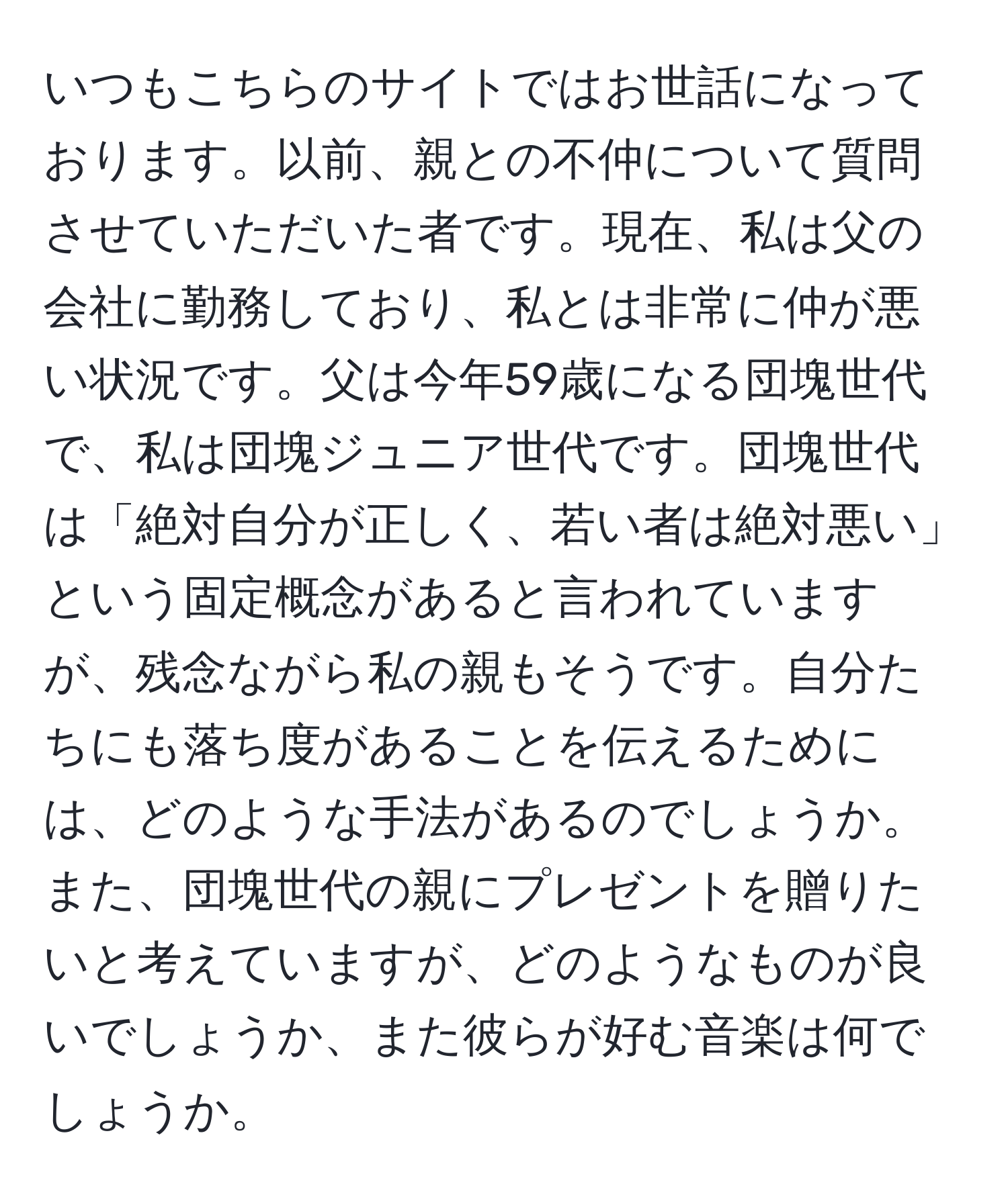 いつもこちらのサイトではお世話になっております。以前、親との不仲について質問させていただいた者です。現在、私は父の会社に勤務しており、私とは非常に仲が悪い状況です。父は今年59歳になる団塊世代で、私は団塊ジュニア世代です。団塊世代は「絶対自分が正しく、若い者は絶対悪い」という固定概念があると言われていますが、残念ながら私の親もそうです。自分たちにも落ち度があることを伝えるためには、どのような手法があるのでしょうか。また、団塊世代の親にプレゼントを贈りたいと考えていますが、どのようなものが良いでしょうか、また彼らが好む音楽は何でしょうか。