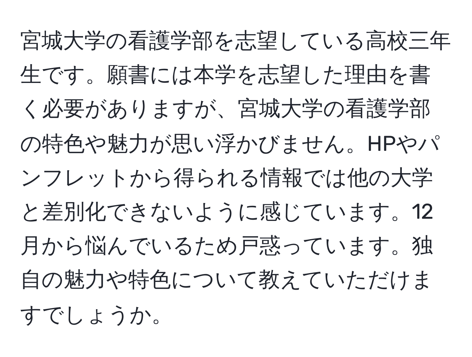 宮城大学の看護学部を志望している高校三年生です。願書には本学を志望した理由を書く必要がありますが、宮城大学の看護学部の特色や魅力が思い浮かびません。HPやパンフレットから得られる情報では他の大学と差別化できないように感じています。12月から悩んでいるため戸惑っています。独自の魅力や特色について教えていただけますでしょうか。