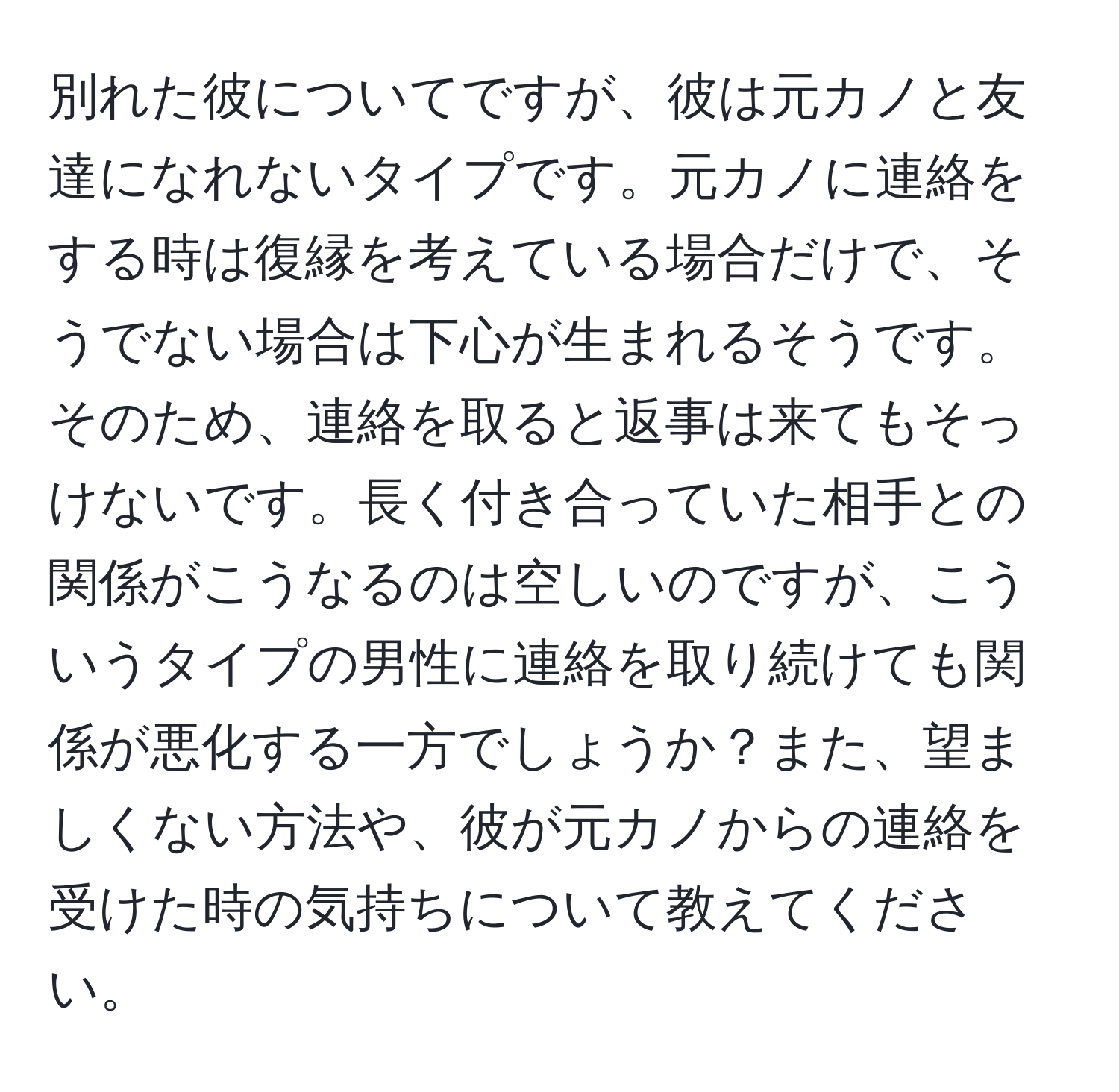 別れた彼についてですが、彼は元カノと友達になれないタイプです。元カノに連絡をする時は復縁を考えている場合だけで、そうでない場合は下心が生まれるそうです。そのため、連絡を取ると返事は来てもそっけないです。長く付き合っていた相手との関係がこうなるのは空しいのですが、こういうタイプの男性に連絡を取り続けても関係が悪化する一方でしょうか？また、望ましくない方法や、彼が元カノからの連絡を受けた時の気持ちについて教えてください。