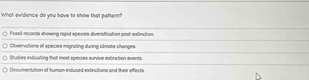 What evidence do you have to show that pattern?
Fossil records showing rapid species diversification post-extinction.
Observations of species migrating during climate changes.
Studies indicating that most species survive extinction events
Documentation of human-induced extinctions and their effects.