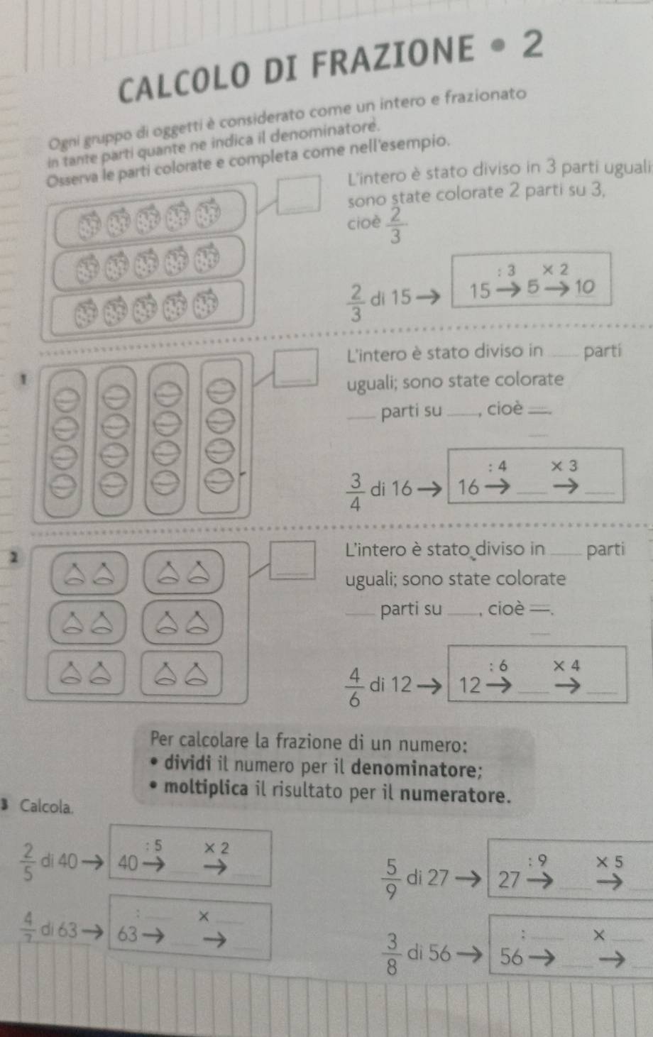 CALCOLO DI FRAZIONE ● 2
Ogni gruppo di oggetti è considerato come un intero e frazionato 
in tante parti quante ne indica il denominatore. 
Osserva le parti colorate e completa come nell'esempio. 
L'intero è stato diviso in 3 parti uguali 
sono state colorate 2 parti su 3, 
cioè  2/3 
: 3 * 2
 2/3  di 15 15 5 10
L'intero è stato diviso in _partí 
1 
_ 
uguali; sono state colorate 
_parti su _, cioè_ 
_
4 * 3
 3/4  di 16 16
_ 
_ 
_ 
1 
L'intero è stato diviso in _parti 
uguali; sono state colorate 
_parti su _, cioè =. 
_
6 * 4
 4/6  di 12 12
__ 
Per calcolare la frazione di un numero: 
dividi il numero per il denominatore; 
moltiplica il risultato per il numeratore. 
Calcola.
5 * 2
 2/5  di 40 40 _ * 5
9
 5/9  di 27 27
_ 
_ 
_ 
_
 4/7  di 63 63 _ 
_× 
_× 
_ 
_
 3/8  di 56 56 _