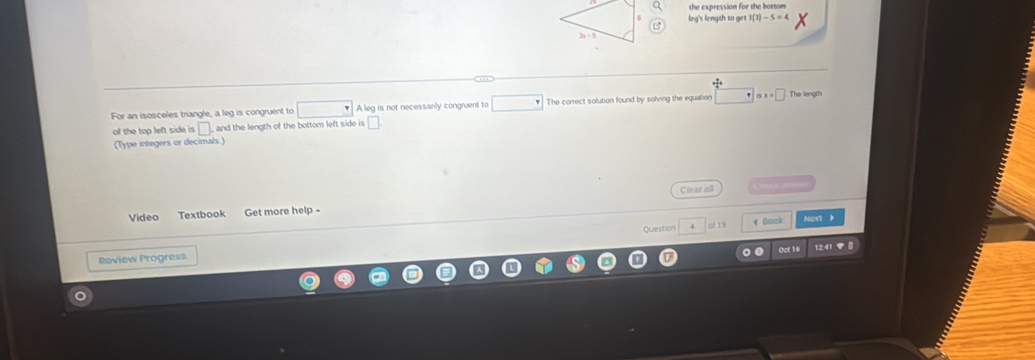 1(1)-5=4
For an isosceles triangle, a leg is congruent to A leg is not necessanly congruent to The correct solution found by solving the equation ax=□ The length 
of the top left side is □ , and the length of the bottom left side is 
(Type integers or decimals.) 
Clear all 
Video Textbook Get more help - 
Question cf 19 
Oct 1 12:41 V 
Roview Progress