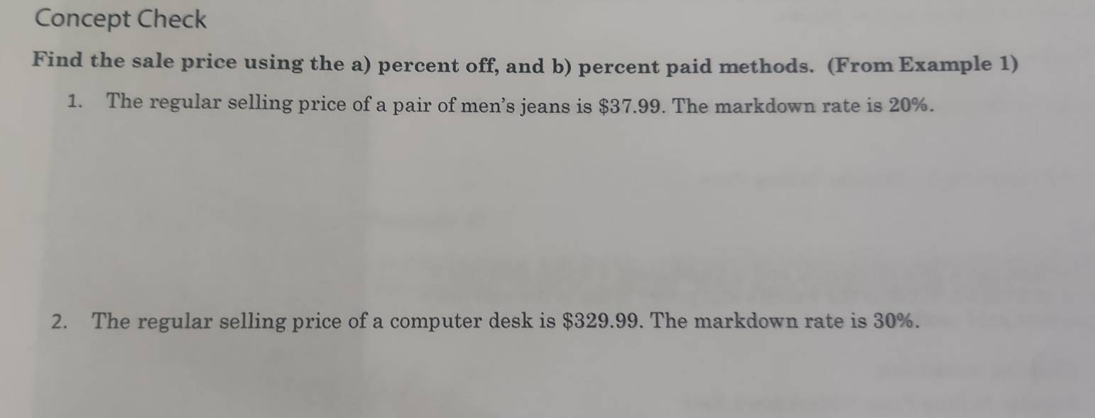 Concept Check 
Find the sale price using the a) percent off, and b) percent paid methods. (From Example 1) 
1. The regular selling price of a pair of men’s jeans is $37.99. The markdown rate is 20%. 
2. The regular selling price of a computer desk is $329.99. The markdown rate is 30%.