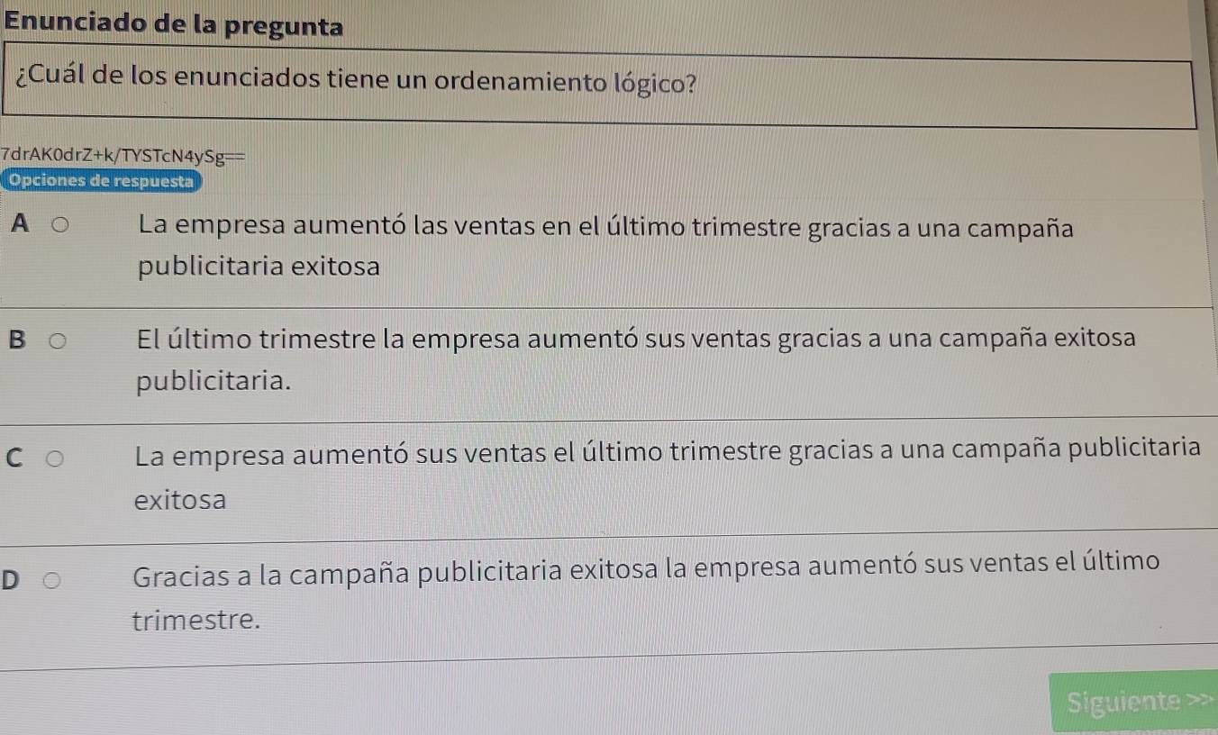 Enunciado de la pregunta
¿Cuál de los enunciados tiene un ordenamiento lógico?
7drAK0drZ+k/TYSTcN4ySg==
Opciones de respuesta
A La empresa aumentó las ventas en el último trimestre gracias a una campaña
publicitaria exitosa
B El último trimestre la empresa aumentó sus ventas gracias a una campaña exitosa
publicitaria.
La empresa aumentó sus ventas el último trimestre gracias a una campaña publicitaria
exitosa
Gracias a la campaña publicitaria exitosa la empresa aumentó sus ventas el último
trimestre.
Siguiente >>