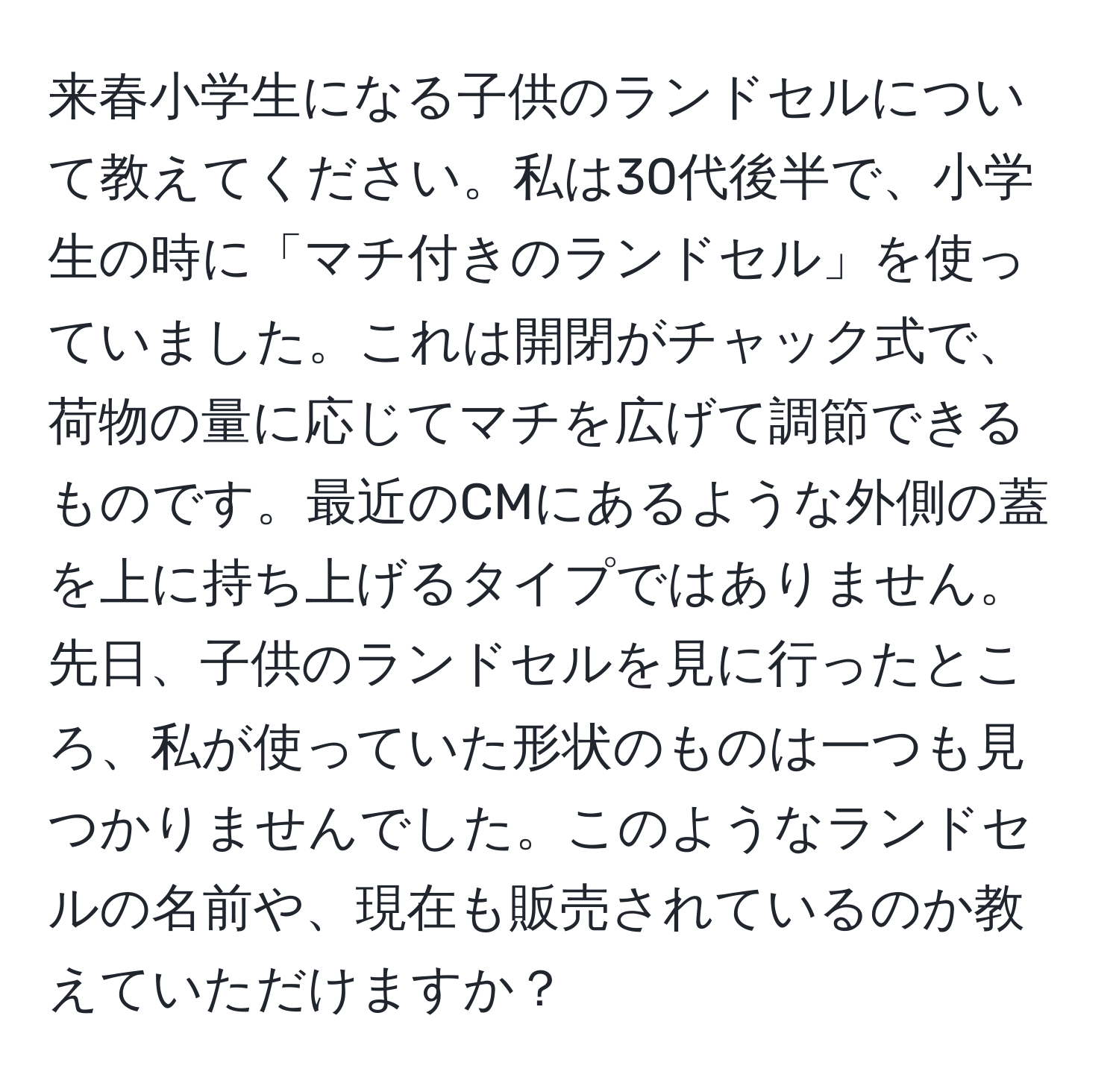 来春小学生になる子供のランドセルについて教えてください。私は30代後半で、小学生の時に「マチ付きのランドセル」を使っていました。これは開閉がチャック式で、荷物の量に応じてマチを広げて調節できるものです。最近のCMにあるような外側の蓋を上に持ち上げるタイプではありません。先日、子供のランドセルを見に行ったところ、私が使っていた形状のものは一つも見つかりませんでした。このようなランドセルの名前や、現在も販売されているのか教えていただけますか？