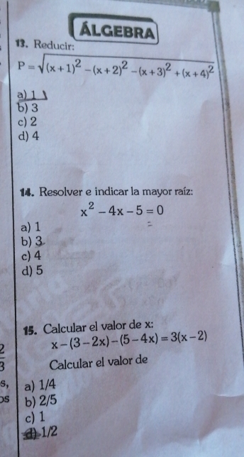 álgebra
13. Reducir:
P=sqrt((x+1)^2)-(x+2)^2-(x+3)^2+(x+4)^2
a) 1
b) 3
c) 2
d) 4
14. Resolver e indicar la mayor raíz:
x^2-4x-5=0
a) 1
b) 3
c) 4
d) 5
15. Calcular el valor de x :
x-(3-2x)-(5-4x)=3(x-2)
2 Calcular el valor de
s, a) 1/4
S b) 2/5
c) 1
() 1/2