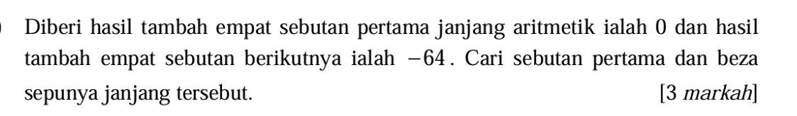 Diberi hasil tambah empat sebutan pertama janjang aritmetik ialah 0 dan hasil 
tambah empat sebutan berikutnya ialah −64. Cari sebutan pertama dan beza 
sepunya janjang tersebut. [3 markah]