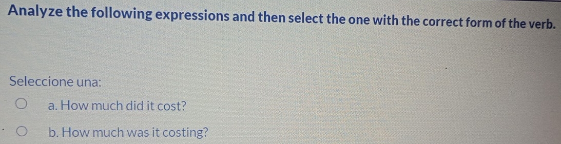 Analyze the following expressions and then select the one with the correct form of the verb. 
Seleccione una: 
a. How much did it cost? 
b. How much was it costing?