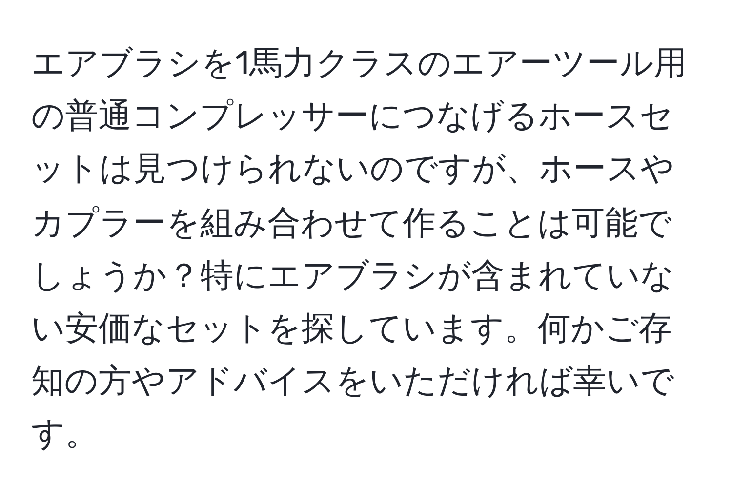 エアブラシを1馬力クラスのエアーツール用の普通コンプレッサーにつなげるホースセットは見つけられないのですが、ホースやカプラーを組み合わせて作ることは可能でしょうか？特にエアブラシが含まれていない安価なセットを探しています。何かご存知の方やアドバイスをいただければ幸いです。