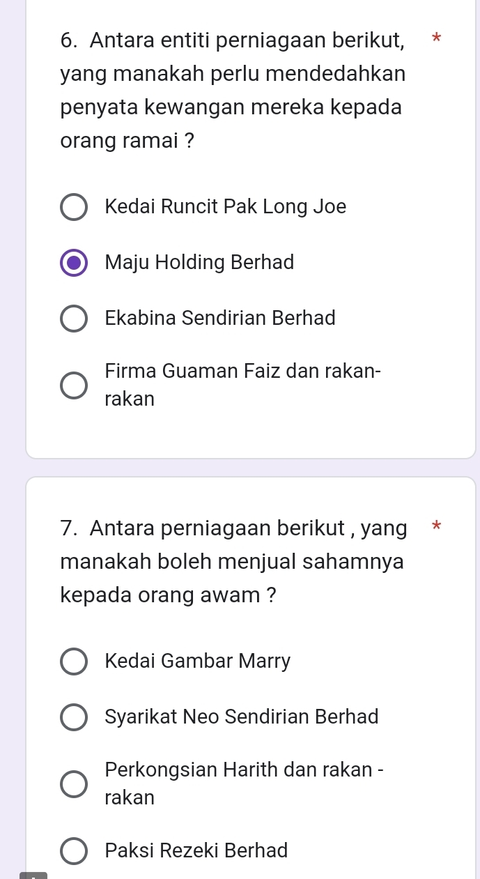 Antara entiti perniagaan berikut, *
yang manakah perlu mendedahkan
penyata kewangan mereka kepada
orang ramai ?
Kedai Runcit Pak Long Joe
Maju Holding Berhad
Ekabina Sendirian Berhad
Firma Guaman Faiz dan rakan-
rakan
7. Antara perniagaan berikut , yang *
manakah boleh menjual sahamnya
kepada orang awam ?
Kedai Gambar Marry
Syarikat Neo Sendirian Berhad
Perkongsian Harith dan rakan -
rakan
Paksi Rezeki Berhad