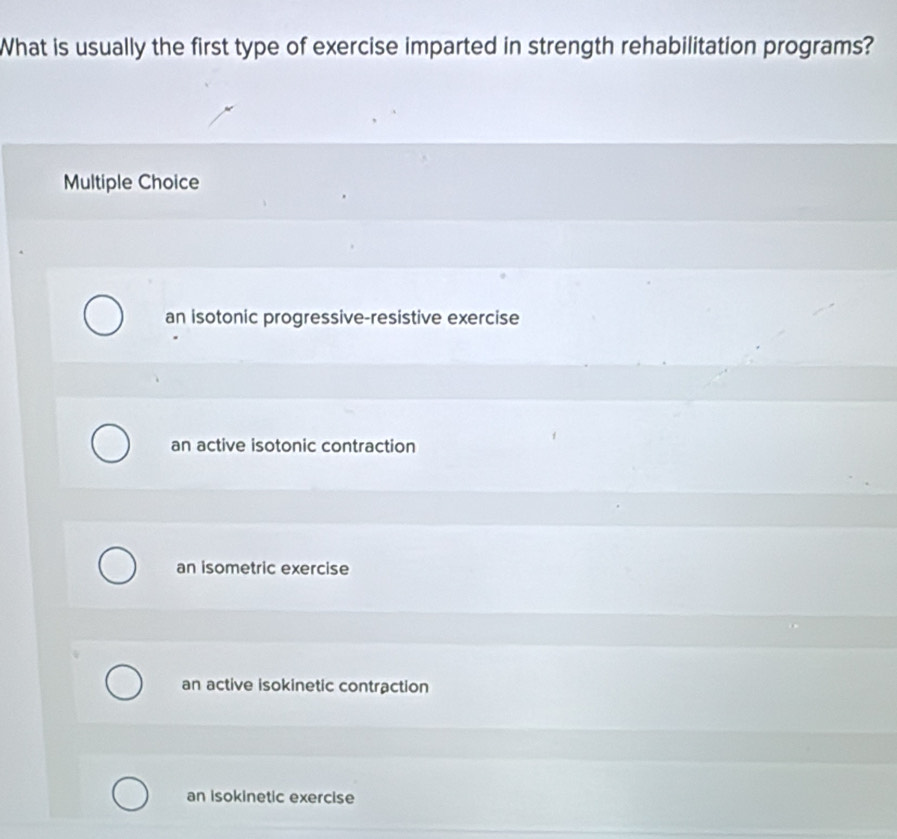 What is usually the first type of exercise imparted in strength rehabilitation programs?
Multiple Choice
an isotonic progressive-resistive exercise
an active isotonic contraction
an isometric exercise
an active isokinetic contraction
an isokinetic exercise