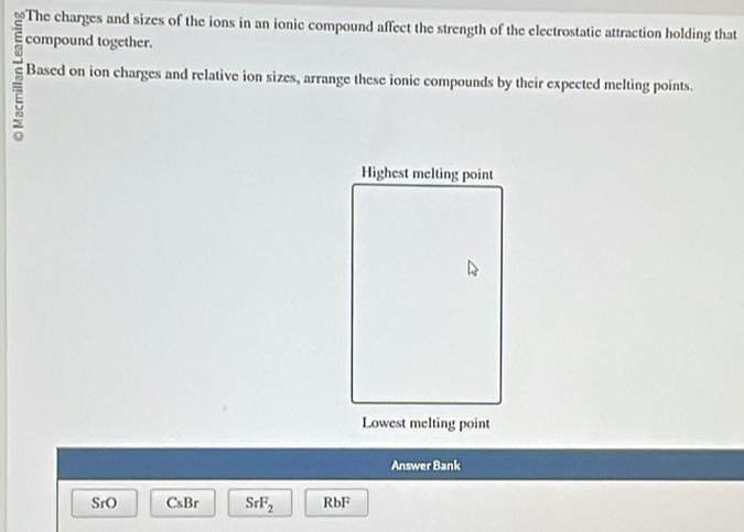 ≌The charges and sizes of the ions in an ionic compound affect the strength of the electrostatic attraction holding that
= compound together.
7 Based on ion charges and relative ion sizes, arrange these ionic compounds by their expected melting points.
Highest melting point
Lowest melting point
Answer Bank
SrO CsBr SrF_2 RbF