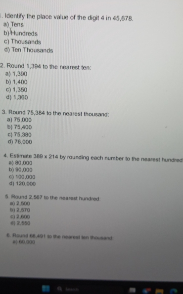 Identify the place value of the digit 4 in 45,678.
a) Tens
b) Hundreds
c) Thousands
d) Ten Thousands
2. Round 1,394 to the nearest ten:
a) 1,390
b) 1,400
c) 1,350
d) 1,360
3. Round 75,384 to the nearest thousand:
a) 75,000
b) 75,400
c) 75,380
d) 76,000
4. Estimate 389* 214 by rounding each number to the nearest hundred
a) 80,000
b) 90,000
c) 100,000
d) 120,000
5. Round 2,567 to the nearest hundred:
a) 2,500
b) 2,570
c) 2,600
d) 2,550
6. Round 68,491 to the nearest ten thousand:
a) 60.000