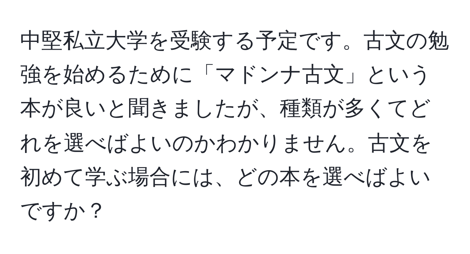 中堅私立大学を受験する予定です。古文の勉強を始めるために「マドンナ古文」という本が良いと聞きましたが、種類が多くてどれを選べばよいのかわかりません。古文を初めて学ぶ場合には、どの本を選べばよいですか？