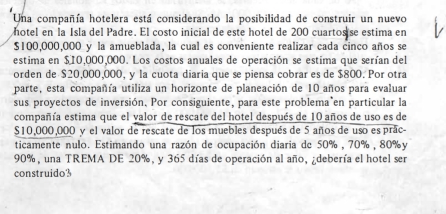 Una compañía hotelera está considerando la posibilidad de construir un nuevo 
hotel en la Isla del Padre. El costo inicial de este hotel de 200 cuartos se estima en
$100,000,000 y la amueblada, la cual es conveniente realizar cada cinco años se 
estima en $10,000,000. Los costos anuales de operación se estima que serían del 
orden de $20,000,000, y la cuota diaria que se piensa cobrar es de $800. Por otra 
parte, esta compañía utiliza un horizonte de planeación de 10 años para evaluar 
sus proyectos de inversión. Por consiguiente, para este problema en particular la 
compañía estima que el valor de rescate del hotel después de 10 años de uso es de
$10,000,000 y el valor de rescate de los muebles después de 5 años de uso es prác- 
ticamente nulo. Estimando una razón de ocupación diaria de 50% , 70% , 80% y
90%, una TREMA DE 20%, y 365 días de operación al año, ¿debería el hotel ser 
construido?