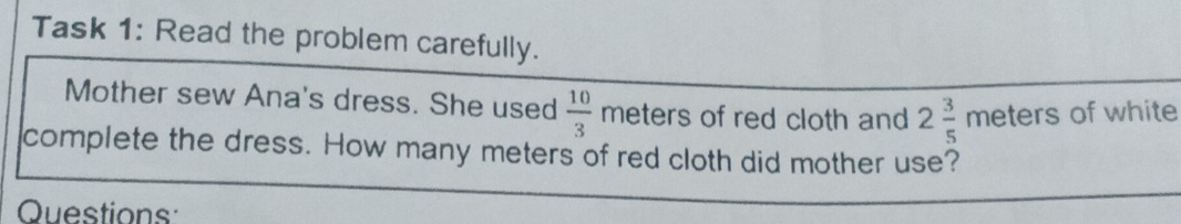 Task 1: Read the problem carefully. 
Mother sew Ana's dress. She used  10/3  meters of red cloth and 2 3/5 meters of white 
complete the dress. How many meters of red cloth did mother use? 
Questions