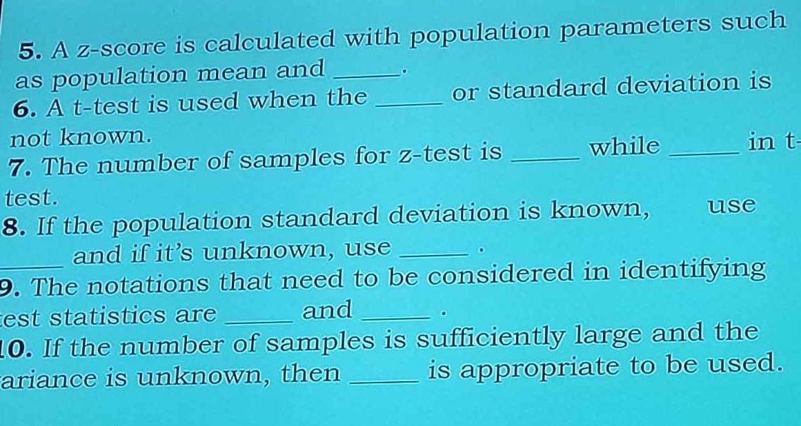 A z-score is calculated with population parameters such 
as population mean and_ 
. 
6. A t-test is used when the _or standard deviation is 
not known. in t 
7. The number of samples for z -test is_ 
while_ 
test. 
8. If the population standard deviation is known, use 
and if it’s unknown, use _。 
_9. The notations that need to be considered in identifying 
est statistics are _and_ 
。 
10. If the number of samples is sufficiently large and the 
ariance is unknown, then _is appropriate to be used.