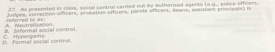 As presented in class, social control carried out by authorized agents (e.g., police officers,
judges, correction officers, probation officers, parole officers, deans, assistant principals) is
referred to as:
A. Neutralization.
B. Informal social control.
C. Hypergamy.
D. Formal social control.