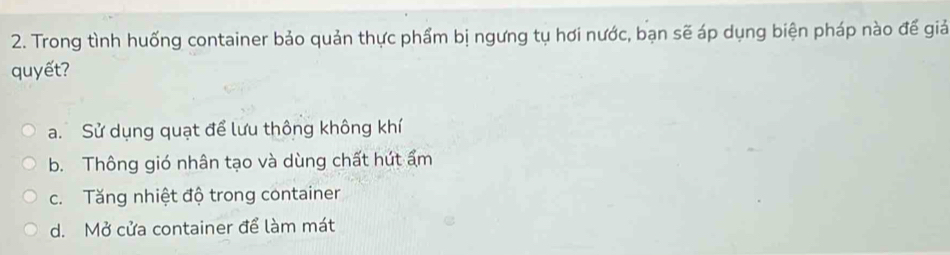 Trong tình huống container bảo quản thực phẩm bị ngưng tụ hơi nước, bạn sẽ áp dụng biện pháp nào đế giả
quyết?
a. Sử dụng quạt để lưu thông không khí
b. Thông gió nhân tạo và dùng chất hút ẩm
c. Tăng nhiệt độ trong container
d. Mở cửa container để làm mát