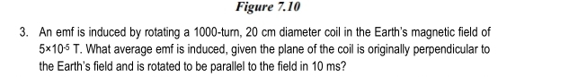 Figure 7.10 
3. An emf is induced by rotating a 1000 -turn, 20 cm diameter coil in the Earth's magnetic field of
5* 10^(-5)T. What average emf is induced, given the plane of the coil is originally perpendicular to 
the Earth's field and is rotated to be parallel to the field in 10 ms?