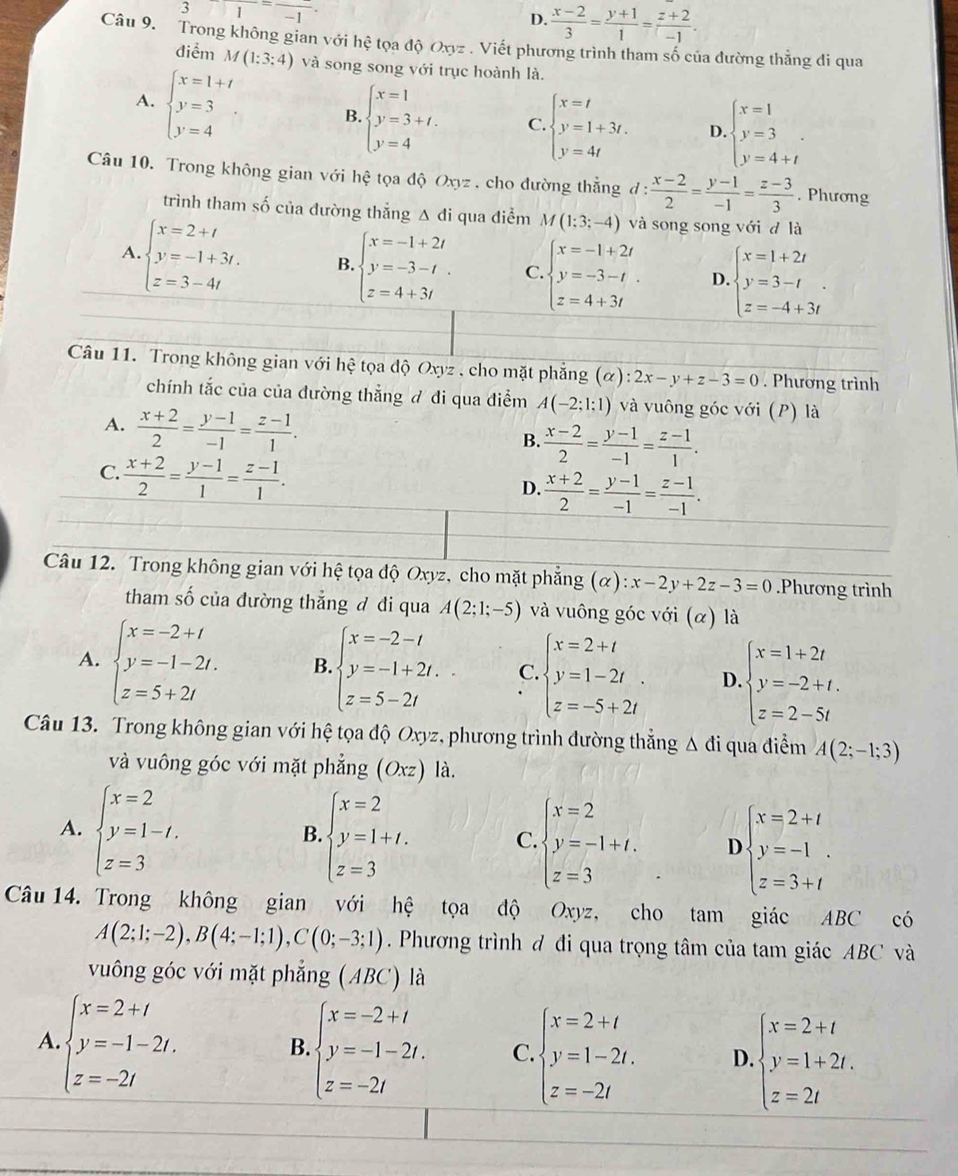 311=frac -1
D.  (x-2)/3 = (y+1)/1 = (z+2)/-1 .
Câu 9. Trong không gian với hhat e tọa độ Oxyz . Viết phương trình tham số của đường thẳng đi qua
điểm M(1:3:4) và song song với trục hoành là.
A. beginarrayl x=1+t y=3 y=4endarray.
B. beginarrayl x=1 y=3+t. y=4endarray. C beginarrayl x=t y=1+3t. y=4tendarray. D. beginarrayl x=1 y=3 y=4+tendarray.
Câu 10. Trong không gian với hệ tọa độ Oxyz . cho đường thẳng đ :  (x-2)/2 = (y-1)/-1 = (z-3)/3 . Phương
trình tham số của đường thẳng Δ đi qua điểm M(1;3;-4) và song song với d là
A beginarrayl x=2+t y=-1+3t. z=3-4tendarray. B beginarrayl x=-1+2t y=-3-t z=4+3tendarray. C. beginarrayl x=-1+2t y=-3-t z=4+3tendarray. D beginarrayl x=1+2t y=3-t z=-4+3tendarray. .
Câu 11. Trong không gian với hhat e : tọa độ Oxyz , cho mặt phẳng (alpha ):2x-y+z-3=0. Phương trình
chính tắc của của đường thắng đ đi qua điểm A(-2;1;1) và vuông góc với (P) là
A.  (x+2)/2 = (y-1)/-1 = (z-1)/1 .
B.  (x-2)/2 = (y-1)/-1 = (z-1)/1 .
C.  (x+2)/2 = (y-1)/1 = (z-1)/1 .
D.  (x+2)/2 = (y-1)/-1 = (z-1)/-1 .
Câu 12. Trong không gian với hệ tọa độ Oxyz, cho mặt phẳng (alpha ):x-2y+2z-3=0.Phương trình
tham số của đường thẳng đ đi qua A(2;1;-5) và vuông góc với (α) là
A. beginarrayl x=-2+t y=-1-2t. z=5+2tendarray. B beginarrayl x=-2-t y=-1+2t. z=5-2tendarray. C. beginarrayl x=2+t y=1-2t z=-5+2tendarray. D beginarrayl x=1+2t y=-2+t. z=2-5tendarray.
Câu 13. Trong không gian với hệ tọa độ Oxyz, phương trình đường thẳng Δ đi qua điểm A(2;-1;3)
và vuông góc với mặt phẳng (Oxz) là.
A. beginarrayl x=2 y=1-t. z=3endarray.
B. beginarrayl x=2 y=1+t. z=3endarray.
C. beginarrayl x=2 y=-1+t. z=3endarray. D beginarrayl x=2+t y=-1 z=3+tendarray.
Câu 14. Trong không gian với hệ tọa độ Oxyz, a cho tam giác ABC có
A(2;1;-2),B(4;-1;1),C(0;-3;1). Phương trình đ đi qua trọng tâm của tam giác ABC và
vuông góc với mặt phẳng (ABC) là
A beginarrayl x=2+i y=-1-2i. z=-2iendarray.
B beginarrayl x=-2+t y=-1-2t. z=-2tendarray. C. beginarrayl x=2+t y=1-2t. z=-2tendarray. D. beginarrayl x=2+t y=1+2t. z=2tendarray.